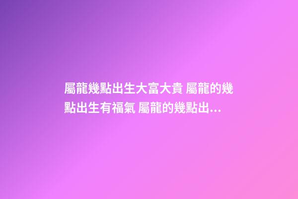 屬龍幾點出生大富大貴 屬龍的幾點出生有福氣 屬龍的幾點出生最好 屬龍最富貴的出生時辰